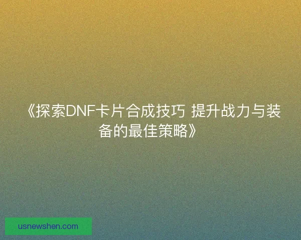 《探索DNF卡片合成技巧 提升战力与装备的最佳策略》
