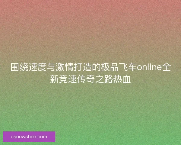 围绕速度与激情打造的极品飞车online全新竞速传奇之路热血